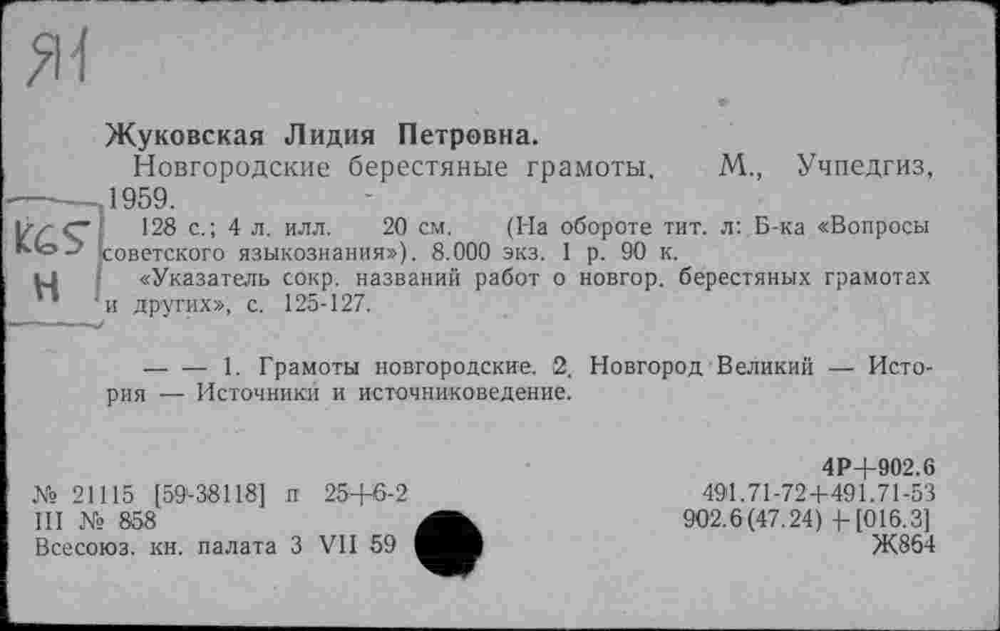 ﻿
H
Жуковская Лидия Петровна.
Новгородские берестяные грамоты. М., Учпедгиз, 1959.
128 с.; 4 л. илл. 20 см. (На обороте тит. л: Б-ка «Вопросы советского языкознания»), 8.000 экз. 1 р. 90 к.
«Указатель сокр. названий работ о новгор. берестяных грамотах и других», с. 125-127.
— — 1. Грамоты новгородские. 2, Новгород Великий — История — Источники и источниковедение.
№ 21115 [59-38118] и 25+Є-2
III 858
Всесоюз. кн. палата З VII 59
4Р4-902.6
491.71-72+491.71-53
902.6(47.24 ) 4-[016.3]
Ж864